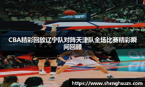 CBA精彩回放辽宁队对阵天津队全场比赛精彩瞬间回顾